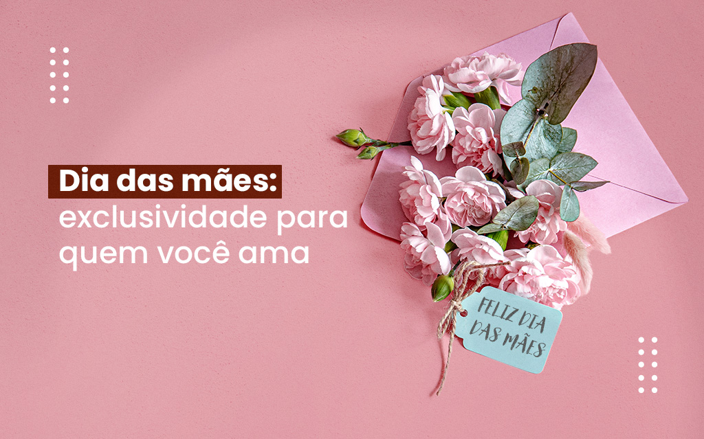 Dia das mães: exclusividade para quem você ama